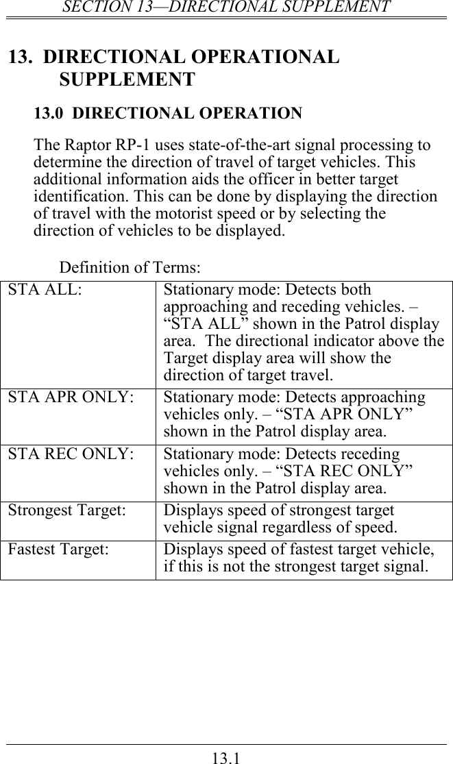 SECTION 13—DIRECTIONAL SUPPLEMENT 13.1 13.  DIRECTIONAL OPERATIONAL SUPPLEMENT 13.0  DIRECTIONAL OPERATION The Raptor RP-1 uses state-of-the-art signal processing to determine the direction of travel of target vehicles. This additional information aids the officer in better target identification. This can be done by displaying the direction of travel with the motorist speed or by selecting the direction of vehicles to be displayed.  Definition of Terms: STA ALL:  Stationary mode: Detects both approaching and receding vehicles. – “STA ALL” shown in the Patrol display area.  The directional indicator above the Target display area will show the direction of target travel. STA APR ONLY:  Stationary mode: Detects approaching vehicles only. – “STA APR ONLY” shown in the Patrol display area. STA REC ONLY:  Stationary mode: Detects receding vehicles only. – “STA REC ONLY” shown in the Patrol display area. Strongest Target:  Displays speed of strongest target vehicle signal regardless of speed. Fastest Target:  Displays speed of fastest target vehicle, if this is not the strongest target signal.                  