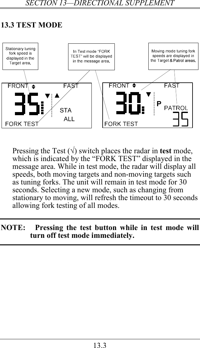 SECTION 13—DIRECTIONAL SUPPLEMENT 13.3 13.3 TEST MODE     Pressing the Test (√) switch places the radar in test mode, which is indicated by the “FORK TEST” displayed in the message area. While in test mode, the radar will display all speeds, both moving targets and non-moving targets such as tuning forks. The unit will remain in test mode for 30 seconds. Selecting a new mode, such as changing from stationary to moving, will refresh the timeout to 30 seconds allowing fork testing of all modes.  NOTE:   Pressing  the  test  button  while  in  test  mode  will turn off test mode immediately.   