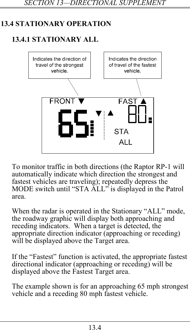 SECTION 13—DIRECTIONAL SUPPLEMENT 13.4 13.4 STATIONARY OPERATION 13.4.1 STATIONARY ALL   To monitor traffic in both directions (the Raptor RP-1 will automatically indicate which direction the strongest and fastest vehicles are traveling); repeatedly depress the MODE switch until “STA ALL” is displayed in the Patrol area.  When the radar is operated in the Stationary “ALL” mode, the roadway graphic will display both approaching and receding indicators.  When a target is detected, the appropriate direction indicator (approaching or receding) will be displayed above the Target area.   If the “Fastest” function is activated, the appropriate fastest directional indicator (approaching or receding) will be displayed above the Fastest Target area.  The example shown is for an approaching 65 mph strongest vehicle and a receding 80 mph fastest vehicle. 