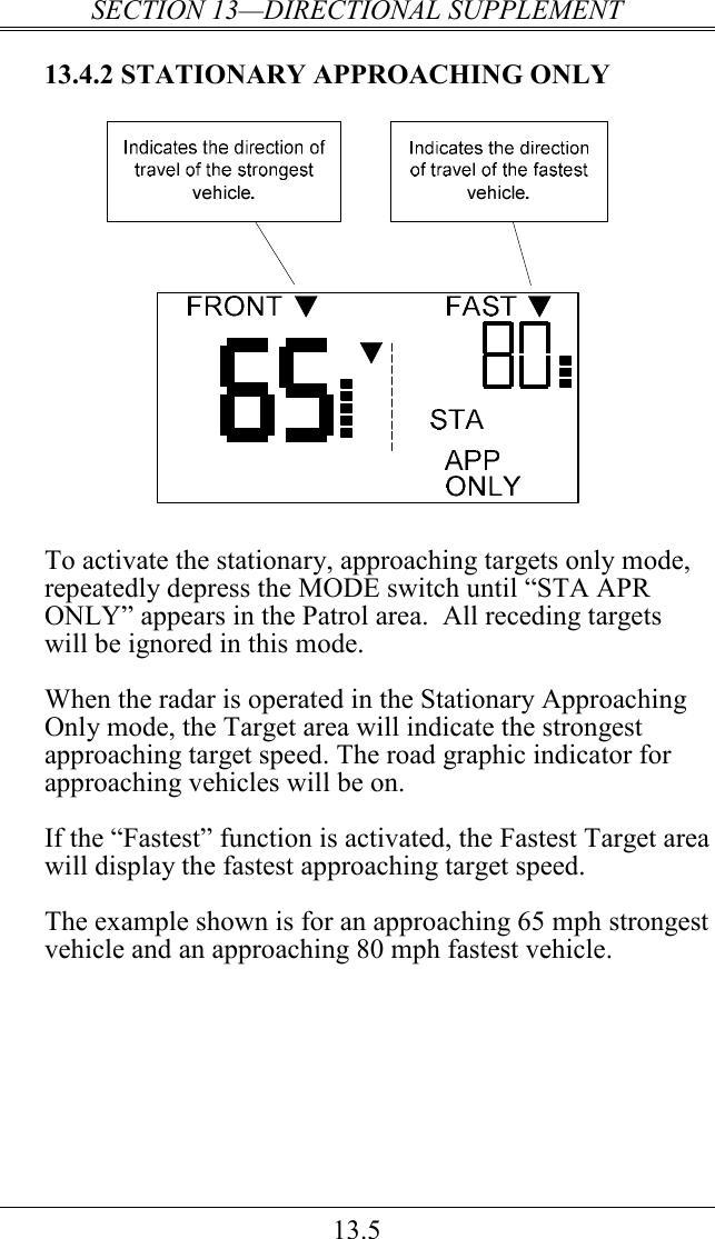 SECTION 13—DIRECTIONAL SUPPLEMENT 13.5 13.4.2 STATIONARY APPROACHING ONLY   To activate the stationary, approaching targets only mode, repeatedly depress the MODE switch until “STA APR ONLY” appears in the Patrol area.  All receding targets will be ignored in this mode.  When the radar is operated in the Stationary Approaching Only mode, the Target area will indicate the strongest approaching target speed. The road graphic indicator for approaching vehicles will be on.  If the “Fastest” function is activated, the Fastest Target area will display the fastest approaching target speed.  The example shown is for an approaching 65 mph strongest vehicle and an approaching 80 mph fastest vehicle.  