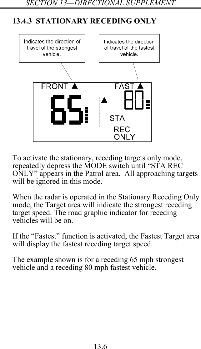 SECTION 13—DIRECTIONAL SUPPLEMENT 13.6 13.4.3  STATIONARY RECEDING ONLY   To activate the stationary, receding targets only mode, repeatedly depress the MODE switch until “STA REC ONLY” appears in the Patrol area.  All approaching targets will be ignored in this mode.  When the radar is operated in the Stationary Receding Only mode, the Target area will indicate the strongest receding target speed. The road graphic indicator for receding vehicles will be on.  If the “Fastest” function is activated, the Fastest Target area will display the fastest receding target speed.   The example shown is for a receding 65 mph strongest vehicle and a receding 80 mph fastest vehicle.   