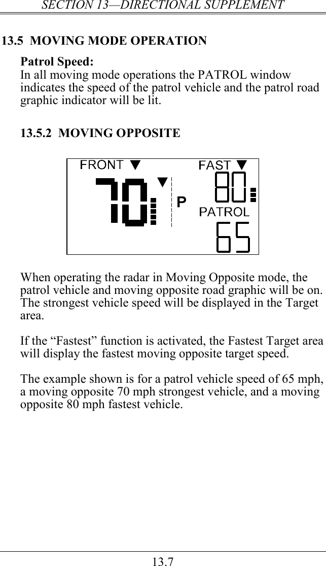 SECTION 13—DIRECTIONAL SUPPLEMENT 13.7 13.5  MOVING MODE OPERATION Patrol Speed: In all moving mode operations the PATROL window indicates the speed of the patrol vehicle and the patrol road graphic indicator will be lit.    13.5.2  MOVING OPPOSITE   When operating the radar in Moving Opposite mode, the patrol vehicle and moving opposite road graphic will be on.   The strongest vehicle speed will be displayed in the Target area.   If the “Fastest” function is activated, the Fastest Target area will display the fastest moving opposite target speed.  The example shown is for a patrol vehicle speed of 65 mph, a moving opposite 70 mph strongest vehicle, and a moving opposite 80 mph fastest vehicle.    