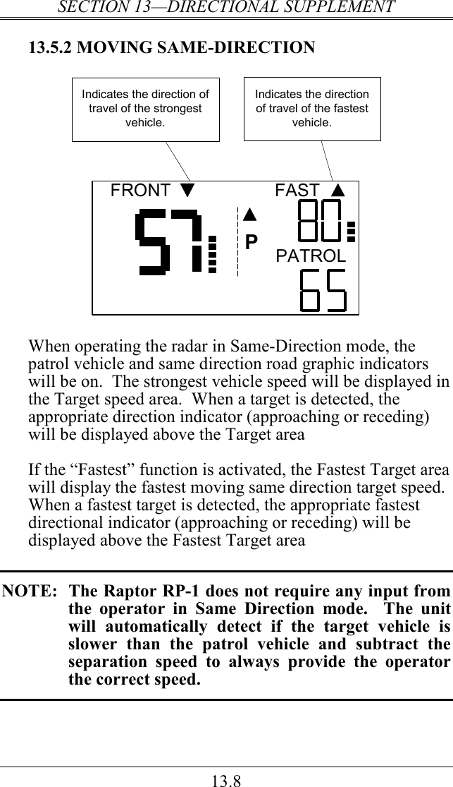 SECTION 13—DIRECTIONAL SUPPLEMENT 13.8 13.5.2 MOVING SAME-DIRECTION FRONT FASTPATROLPIndicates the direction of travel of the strongest vehicle.Indicates the direction of travel of the fastest vehicle.  When operating the radar in Same-Direction mode, the patrol vehicle and same direction road graphic indicators will be on.  The strongest vehicle speed will be displayed in the Target speed area.  When a target is detected, the appropriate direction indicator (approaching or receding) will be displayed above the Target area    If the “Fastest” function is activated, the Fastest Target area will display the fastest moving same direction target speed.  When a fastest target is detected, the appropriate fastest directional indicator (approaching or receding) will be displayed above the Fastest Target area  NOTE:  The Raptor RP-1 does not require any input from the  operator  in  Same  Direction  mode.    The  unit will  automatically  detect  if  the  target  vehicle  is slower  than  the  patrol  vehicle  and  subtract  the separation  speed  to  always  provide  the  operator the correct speed.  