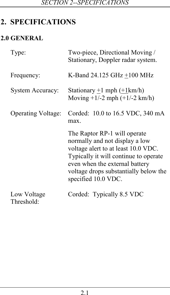 SECTION 2--SPECIFICATIONS 2.1 2.  SPECIFICATIONS 2.0 GENERAL Type:  Two-piece, Directional Moving / Stationary, Doppler radar system.    Frequency:  K-Band 24.125 GHz +100 MHz    System Accuracy:  Stationary +1 mph (+1km/h) Moving +1/-2 mph (+1/-2 km/h)    Corded:  10.0 to 16.5 VDC, 340 mA max.  Operating Voltage: The Raptor RP-1 will operate normally and not display a low voltage alert to at least 10.0 VDC. Typically it will continue to operate even when the external battery voltage drops substantially below the specified 10.0 VDC.     Low Voltage Threshold: Corded:  Typically 8.5 VDC  