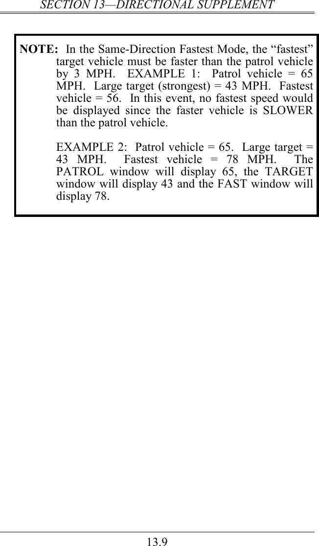 SECTION 13—DIRECTIONAL SUPPLEMENT 13.9  NOTE:  In the Same-Direction Fastest Mode, the “fastest” target vehicle must be faster than the patrol vehicle by  3  MPH.    EXAMPLE  1:    Patrol  vehicle  =  65 MPH.  Large target (strongest) = 43 MPH.  Fastest vehicle = 56.  In this event, no fastest speed would be  displayed  since  the  faster  vehicle  is  SLOWER than the patrol vehicle.     EXAMPLE 2:  Patrol vehicle = 65.  Large target = 43  MPH.    Fastest  vehicle  =  78  MPH.    The PATROL  window  will  display  65,  the  TARGET window will display 43 and the FAST window will display 78.   
