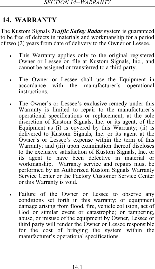 SECTION 14--WARRANTY 14.1  14.  WARRANTY The Kustom Signals Traffic Safety Radar system is guaranteed to be free of defects in materials and workmanship for a period of two (2) years from date of delivery to the Owner or Lessee.     • This  Warranty  applies  only  to  the  original  registered Owner  or  Lessee  on  file  at Kustom  Signals,  Inc.,  and cannot be assigned or transferred to a third party.  • The  Owner  or  Lessee  shall  use  the  Equipment  in accordance  with  the  manufacturer’s  operational instructions.   • The  Owner’s  or  Lessee’s  exclusive  remedy under this Warranty  is  limited  to  repair  to  the  manufacturer’s operational  specifications  or  replacement,  at  the  sole discretion  of  Kustom  Signals,  Inc.  or  its  agent,  of  the Equipment  as  (i)  is  covered  by  this  Warranty;  (ii)  is delivered  to  Kustom  Signals,  Inc.  or  its  agent  at  the Owner’s  or  Lessee’s  expense  within  the  term  of  this Warranty; and (iii) upon examination thereof discloses to the exclusive satisfaction of Kustom Signals, Inc. or its  agent  to  have  been  defective  in  material  or workmanship.    Warranty  service  and  repairs  must  be performed by an Authorized Kustom Signals Warranty Service Center or the Factory Customer Service Center or this Warranty is void.  • Failure  of  the  Owner  or  Lessee  to  observe  any conditions  set  forth  in  this  warranty;  or  equipment damage arising from flood, fire, vehicle collision, act of God  or  similar  event  or  catastrophe;  or  tampering, abuse, or misuse of the equipment by Owner, Lessee or third party will render the Owner or Lessee responsible for  the  cost  of  bringing  the  system  within  the manufacturer’s operational specifications. 