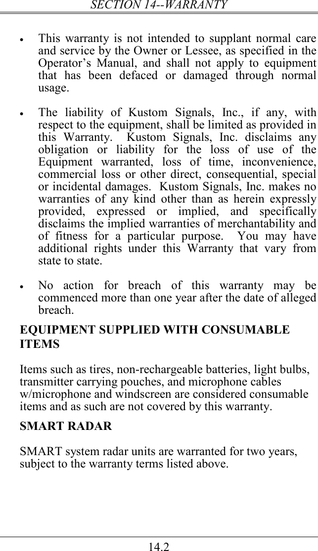 SECTION 14--WARRANTY 14.2  • This  warranty is  not intended to  supplant  normal care and service by the Owner or Lessee, as specified in the Operator’s  Manual,  and  shall  not  apply  to  equipment that  has  been  defaced  or  damaged  through  normal usage.  • The  liability  of  Kustom  Signals,  Inc.,  if  any,  with respect to the equipment, shall be limited as provided in this  Warranty.    Kustom  Signals,  Inc.  disclaims  any obligation  or  liability  for  the  loss  of  use  of  the Equipment  warranted,  loss  of  time,  inconvenience, commercial  loss or other direct,  consequential, special or incidental damages.  Kustom Signals, Inc. makes no warranties  of  any  kind  other  than  as  herein  expressly provided,  expressed  or  implied,  and  specifically disclaims the implied warranties of merchantability and of  fitness  for  a  particular  purpose.    You  may  have additional  rights  under  this  Warranty  that  vary  from state to state.    • No  action  for  breach  of  this  warranty  may  be commenced more than one year after the date of alleged breach.   EQUIPMENT SUPPLIED WITH CONSUMABLE ITEMS Items such as tires, non-rechargeable batteries, light bulbs, transmitter carrying pouches, and microphone cables w/microphone and windscreen are considered consumable items and as such are not covered by this warranty. SMART RADAR SMART system radar units are warranted for two years, subject to the warranty terms listed above.  