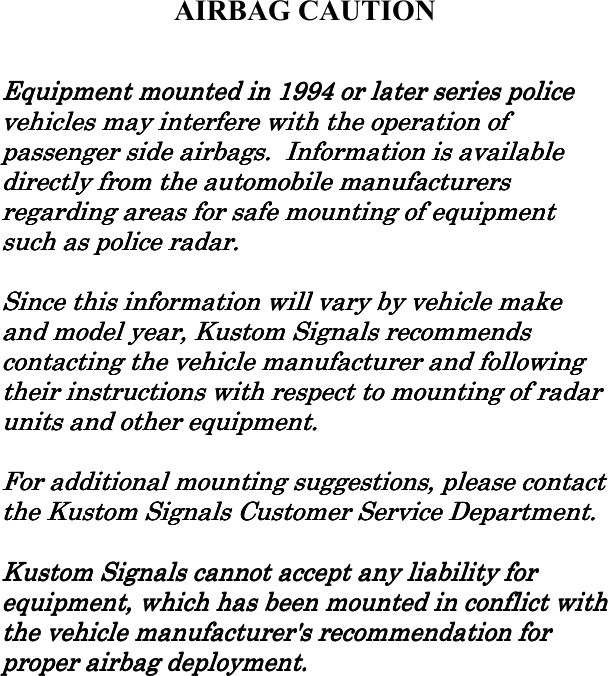       AIRBAG CAUTION  Equipment mounted in 1994 or later series police Equipment mounted in 1994 or later series police Equipment mounted in 1994 or later series police Equipment mounted in 1994 or later series police vehicles may interfere with the operation of vehicles may interfere with the operation of vehicles may interfere with the operation of vehicles may interfere with the operation of passenger side airbags.  Information is available passenger side airbags.  Information is available passenger side airbags.  Information is available passenger side airbags.  Information is available directly frdirectly frdirectly frdirectly from the automobile manufacturers om the automobile manufacturers om the automobile manufacturers om the automobile manufacturers regarding areas for safe mounting of equipment regarding areas for safe mounting of equipment regarding areas for safe mounting of equipment regarding areas for safe mounting of equipment such as police radar.such as police radar.such as police radar.such as police radar.        Since this information will vary by vehicle make Since this information will vary by vehicle make Since this information will vary by vehicle make Since this information will vary by vehicle make and model year, Kustom Signals recommends and model year, Kustom Signals recommends and model year, Kustom Signals recommends and model year, Kustom Signals recommends contacting the vehicle manufacturer and following contacting the vehicle manufacturer and following contacting the vehicle manufacturer and following contacting the vehicle manufacturer and following their instructheir instructheir instructheir instructions with respect to mounting of radar tions with respect to mounting of radar tions with respect to mounting of radar tions with respect to mounting of radar units and other equipment.units and other equipment.units and other equipment.units and other equipment.        For additional mounting suggestions, please contact For additional mounting suggestions, please contact For additional mounting suggestions, please contact For additional mounting suggestions, please contact the Kustom Signals Customer Service Department.the Kustom Signals Customer Service Department.the Kustom Signals Customer Service Department.the Kustom Signals Customer Service Department.        Kustom Signals cannot accept any liability for Kustom Signals cannot accept any liability for Kustom Signals cannot accept any liability for Kustom Signals cannot accept any liability for equipment, which has been mounted in conequipment, which has been mounted in conequipment, which has been mounted in conequipment, which has been mounted in conflict with flict with flict with flict with the vehicle manufacturer&apos;s recommendation for the vehicle manufacturer&apos;s recommendation for the vehicle manufacturer&apos;s recommendation for the vehicle manufacturer&apos;s recommendation for proper airbag deployment.proper airbag deployment.proper airbag deployment.proper airbag deployment.     