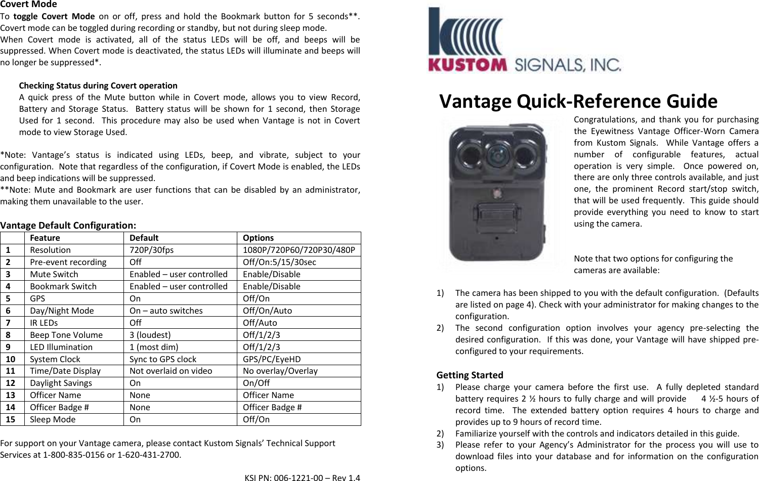 Covert Mode To  toggle  Covert  Mode on  or  off,  press  and  hold  the  Bookmark  button  for  5  seconds**.  Covert mode can be toggled during recording or standby, but not during sleep mode. When  Covert  mode  is  activated,  all  of  the  status  LEDs  will  be  off,  and  beeps  will  be suppressed. When Covert mode is deactivated, the status LEDs will illuminate and beeps will no longer be suppressed*.  Checking Status during Covert operation A  quick  press  of  the  Mute  button  while  in  Covert  mode,  allows  you  to  view  Record, Battery  and Storage  Status.    Battery  status  will  be  shown  for  1  second,  then  Storage Used  for  1  second.    This  procedure  may  also  be  used  when  Vantage  is  not  in  Covert mode to view Storage Used.  *Note:  Vantage’s  status  is  indicated  using  LEDs,  beep,  and  vibrate,  subject  to  your configuration.  Note that regardless of the configuration, if Covert Mode is enabled, the LEDs and beep indications will be suppressed.  **Note: Mute  and  Bookmark  are  user functions  that  can  be  disabled  by  an  administrator, making them unavailable to the user.  Vantage Default Configuration:  Feature Default Options 1  Resolution 720P/30fps 1080P/720P60/720P30/480P 2  Pre-event recording Off Off/On:5/15/30sec 3 Mute Switch Enabled – user controlled Enable/Disable 4  Bookmark Switch Enabled – user controlled  Enable/Disable 5  GPS On Off/On 6  Day/Night Mode On – auto switches Off/On/Auto 7 IR LEDs Off Off/Auto 8 Beep Tone Volume 3 (loudest) Off/1/2/3 9 LED Illumination 1 (most dim) Off/1/2/3 10 System Clock Sync to GPS clock GPS/PC/EyeHD 11 Time/Date Display Not overlaid on video No overlay/Overlay 12 Daylight Savings On On/Off 13 Officer Name None Officer Name 14 Officer Badge # None Officer Badge # 15 Sleep Mode On Off/On  For support on your Vantage camera, please contact Kustom Signals’ Technical Support Services at 1-800-835-0156 or 1-620-431-2700.  KSI PN: 006-1221-00 – Rev 1.4   Vantage Quick-Reference Guide Congratulations,  and  thank  you  for  purchasing the  Eyewitness  Vantage  Officer-Worn  Camera from  Kustom  Signals.    While  Vantage  offers  a number  of  configurable  features,  actual operation  is  very  simple.    Once  powered  on, there are only three controls available, and just one,  the  prominent  Record  start/stop  switch, that will be used frequently.  This guide should provide  everything  you  need  to  know  to  start using the camera.     Note that two options for configuring the cameras are available:    1) The camera has been shipped to you with the default configuration.  (Defaults are listed on page 4). Check with your administrator for making changes to the configuration.  2) The  second  configuration  option  involves  your  agency  pre-selecting  the desired configuration.   If this was done, your Vantage will have shipped pre-configured to your requirements.    Getting Started 1) Please  charge  your  camera  before  the  first  use.    A  fully  depleted  standard battery requires 2 ½  hours to fully charge and will provide     4 ½ -5 hours of record  time.    The  extended  battery  option  requires  4  hours  to  charge  and provides up to 9 hours of record time. 2) Familiarize yourself with the controls and indicators detailed in this guide.   3) Please  refer  to  your  Agency’s  Administrator  for  the  process  you  will  use  to download  files  into  your  database  and  for  information  on  the  configuration options.  