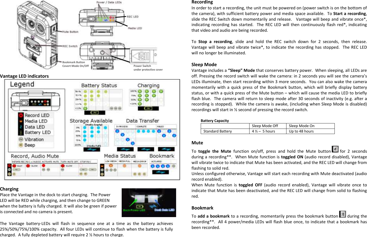  Vantage LED indicators   Charging Place the Vantage in the dock to start charging.  The Power LED will be RED while charging, and then change to GREEN when the battery is fully charged. It will also be green if power is connected and no camera is present.     The  Vantage  battery-LEDs  will  flash  in  sequence  one  at  a  time  as  the  battery  achieves 25%/50%/75%/100% capacity.  All four LEDs will continue to flash when the battery is fully charged.  A fully depleted battery will require 2 ½  hours to charge.  Recording In order to start a recording, the unit must be powered on (power switch is on the bottom of the camera), with sufficient battery power and media space available.  To Start a recording, slide the REC Switch down momentarily and release.   Vantage will beep and vibrate once*, indicating recording  has started.    The REC LED  will  then continuously flash  red*, indicating that video and audio are being recorded.  To  Stop  a  recording,  slide  and  hold  the  REC  switch  down  for  2  seconds,  then  release.  Vantage will beep and vibrate twice*,  to indicate the recording  has stopped.   The REC LED will no longer be illuminated.  Sleep Mode Vantage includes a “Sleep” Mode that conserves battery power.  When sleeping, all LEDs are off. Pressing the record switch will wake the camera: in 2 seconds you will see the camera’s LEDs illuminate, then start recording within 3 more seconds.  You can also wake the camera momentarily with  a  quick  press  of  the  Bookmark  button,  which  will  briefly  display  battery status, or with a quick press of the Mute button – which will cause the media LED to briefly flash blue.  The camera will return to sleep mode after 30 seconds of inactivity (e.g. after a recording is stopped).  While the camera is awake, (including when Sleep Mode is disabled) recordings will start in ½  second of pressing the record switch.    Battery Capacity  Sleep Mode Off Sleep Mode On Standard Battery 4 ½  –  5 hours Up to 48 hours  Mute To  toggle  the  Mute  function  on/off,  press  and  hold  the  Mute  button   for  2  seconds during a recording**.  When Mute function is toggled ON (audio record disabled), Vantage will vibrate twice to indicate that Mute has been activated, and the REC LED will change from flashing to solid red. Unless configured otherwise, Vantage will start each recording with Mute deactivated (audio record enabled). When  Mute  function  is  toggled  OFF  (audio  record  enabled),  Vantage  will  vibrate  once  to indicate that Mute has been deactivated, and the REC LED will change from solid to flashing red.  Bookmark To add a bookmark to a recording, momentarily press the bookmark button   during the recording**.  All 4 power/media LEDs will flash blue once, to indicate that a bookmark has been recorded. Bookmark Button Covert Mode On/Off Power Switch under protective cover 