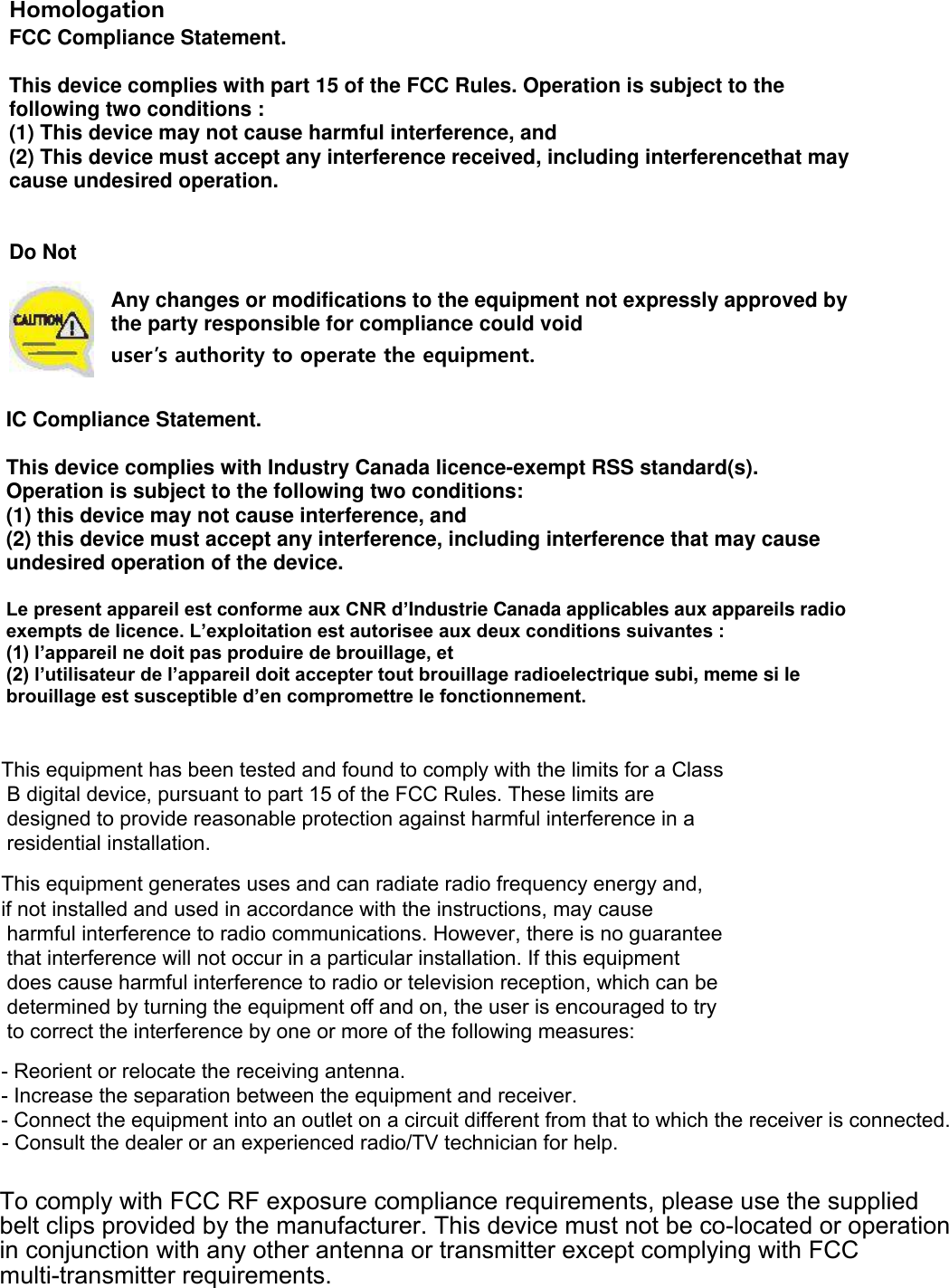 to which the receiver is connected.- Consult the dealer or an experienced radio/TV technician for help.- Connect the equipment into an outlet on a circuit different from that- Increase the separation between the equipment and receiver.- Reorient or relocate the receiving antenna.Homologation  FCC Compliance Statement.   This device complies with part 15 of the FCC Rules. Operation is subject to the following two conditions :  (1) This device may not cause harmful interference, and  (2) This device must accept any interference received, including interferencethat may cause undesired operation.    Do Not   Any changes or modifications to the equipment not expressly approved by the party responsible for compliance could void  user’s authority to operate the equipment.   IC Compliance Statement.   This device complies with Industry Canada licence-exempt RSS standard(s). Operation is subject to the following two conditions:  (1) this device may not cause interference, and  (2) this device must accept any interference, including interference that may cause undesired operation of the device.   Le present appareil est conforme aux CNR d’Industrie Canada applicables aux appareils radio exempts de licence. L’exploitation est autorisee aux deux conditions suivantes :  (1) l’appareil ne doit pas produire de brouillage, et  (2) l’utilisateur de l’appareil doit accepter tout brouillage radioelectrique subi, meme si le brouillage est susceptible d’en compromettre le fonctionnement. This equipment has been tested and found to comply with the limits for a Class B digital device, pursuant to part 15 of the FCC Rules. These limits are designed to provide reasonable protection against harmful interference in a residential installation.This equipment generates uses and can radiate radio frequency energy and, if not installed and used in accordance with the instructions, may cause harmful interference to radio communications. However, there is no guarantee that interference will not occur in a particular installation. If this equipment does cause harmful interference to radio or television reception, which can be determined by turning the equipment off and on, the user is encouraged to try to correct the interference by one or more of the following measures:  To comply with FCC RF exposure compliance requirements, please use the supplied belt clips provided by the manufacturer. This device must not be co-located or operation in conjunction with any other antenna or transmitter except complying with FCC multi-transmitter requirements.