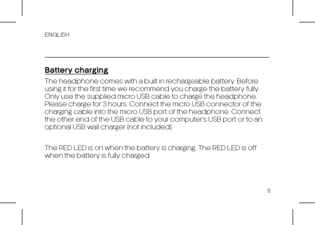 ENGLISH11Battery chargingThe headphone comes with a built in rechargeable battery. Before using it for the first time we recommend you charge the battery fully. Only use the supplied micro USB cable to charge the headphone. Please charge for 3 hours. Connect the micro USB connector of the charging cable into the micro USB port of the headphone. Connect the other end of the USB cable to your computer’s USB port or to an optional USB wall charger (not included).The RED LED is on when the battery is charging. The RED LED is off when the battery is fully charged.