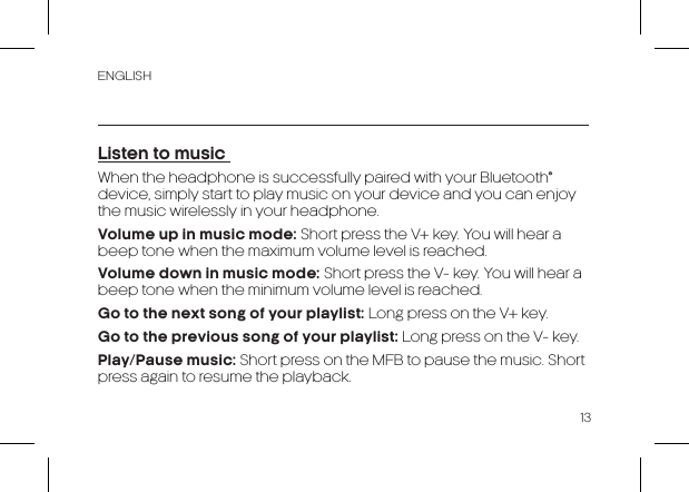 ENGLISH13Listen to music When the headphone is successfully paired with your Bluetooth® device, simply start to play music on your device and you can enjoy the music wirelessly in your headphone.Volume up in music mode: Short press the V+ key. You will hear a beep tone when the maximum volume level is reached.Volume down in music mode: Short press the V- key. You will hear a beep tone when the minimum volume level is reached.Go to the next song of your playlist: Long press on the V+ key.Go to the previous song of your playlist: Long press on the V- key.Play/Pause music: Short press on the MFB to pause the music. Short press again to resume the playback.