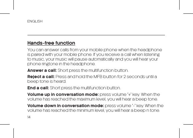 ENGLISH14Hands-free functionYou can answer calls from your mobile phone when the headphone is paired with your mobile phone. If you receive a call when listening to music, your music will pause automatically and you will hear your phone ringtone in the headphone.Answer a call: Short press the multifunction button.Reject a call: Press and hold the MFB button for 2 seconds until a beep tone is heard.End a call: Short press the multifunction button.Volume up in conversation mode: press volume “+” key. When the volume has reached the maximum level, you will hear a beep tone.Volume down in conversation mode: press volume “-” key. When the volume has reached the minimum level, you will hear a beep n tone.