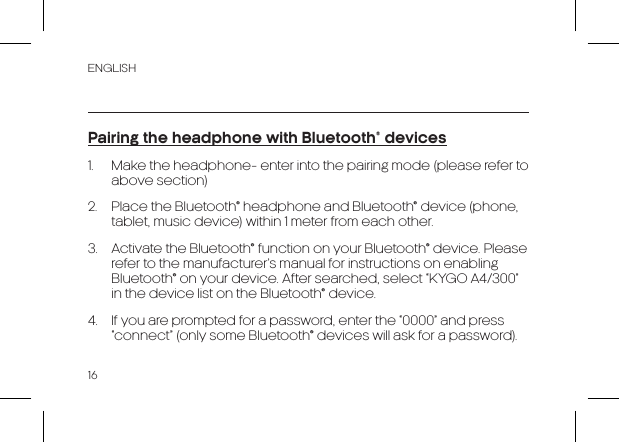 ENGLISH16Pairing the headphone with Bluetooth® devices1.  Make the headphone- enter into the pairing mode (please refer to above section)2.  Place the Bluetooth® headphone and Bluetooth® device (phone, tablet, music device) within 1 meter from each other.3.  Activate the Bluetooth® function on your Bluetooth® device. Please refer to the manufacturer’s manual for instructions on enabling Bluetooth® on your device. After searched, select “KYGO A4/300” in the device list on the Bluetooth® device.4.  If you are prompted for a password, enter the “0000” and press “connect” (only some Bluetooth® devices will ask for a password).