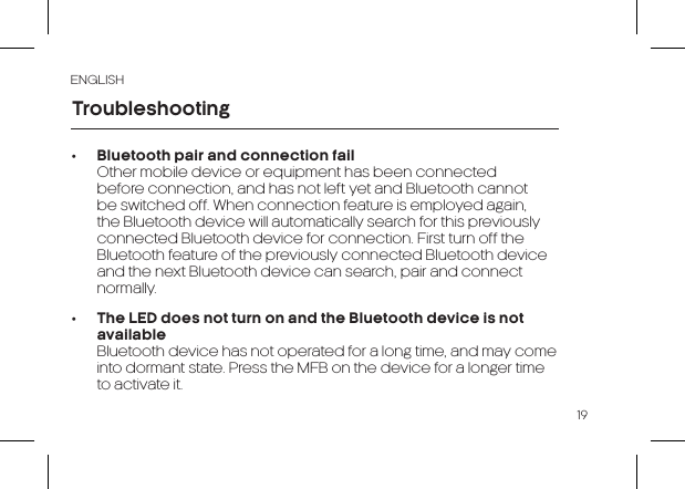 19ENGLISH•  Bluetooth pair and connection fail  Other mobile device or equipment has been connected before connection, and has not left yet and Bluetooth cannot be switched off. When connection feature is employed again, the Bluetooth device will automatically search for this previously connected Bluetooth device for connection. First turn off the Bluetooth feature of the previously connected Bluetooth device and the next Bluetooth device can search, pair and connect normally.•  The LED does not turn on and the Bluetooth device is not available  Bluetooth device has not operated for a long time, and may come into dormant state. Press the MFB on the device for a longer time to activate it.Troubleshooting