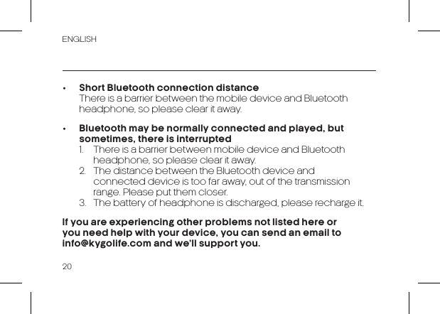 20ENGLISH•  Short Bluetooth connection distance  There is a barrier between the mobile device and Bluetooth headphone, so please clear it away.•  Bluetooth may be normally connected and played, but sometimes, there is interrupted  1.  There is a barrier between mobile device and Bluetooth    headphone, so please clear it away.  2.  The distance between the Bluetooth device and    connected device is too far away, out of the transmission    range. Please put them closer.  3.  The battery of headphone is discharged, please recharge it.If you are experiencing other problems not listed here or you need help with your device, you can send an email to             info@kygolife.com and we’ll support you.