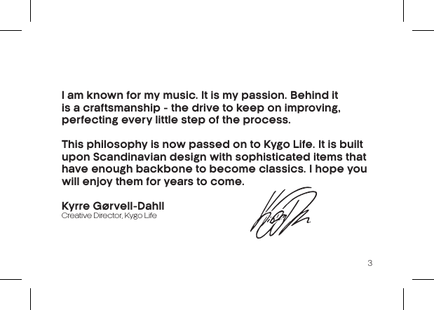 3I am known for my music. It is my passion.  Behind it is a craftsmanship - the drive to  keep on improving, perfecting every little step of the process.This philosophy is now passed on to Kygo Life. It is built upon Scandinavian design with sophisticated items that have enough backbone to become classics. I hope you  will enjoy them for years to come.Kyrre Gørvell-DahllCreative Director, Kygo Life