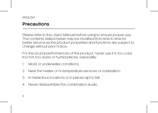 ENGLISH6PrecautionsPlease refer to this Users’ Manual before using to ensure proper use. The contents stated herein may be modified from time to time for better service as the product properties and functions are subject to change without prior notice. For the sound performances of the product, never use it in too cold, too hot, too dusty or humid places, especially:1.  Moist or underwater conditions. 2.  Near the heater or hi-temperature services or solarization.3.  In hazardous locations or in places apt to fall.4.  Never disassemble the combination audio.