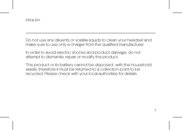 ENGLISH7Do not use any diluents or volatile liquids to clean your headset and make sure to use only a charger from the qualified manufacturer.In order to avoid electric shocks and product damage, do not attempt to dismantle, repair or modify the product. This product or its battery cannot be disposed -with the household waste, therefore it must be returned to a collection point to be recycled. Please check with your local authorities for details.