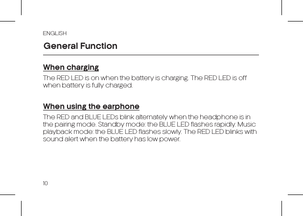 ENGLISH10When chargingThe RED LED is on when the battery is charging. The RED LED is off when battery is fully charged.When using the earphoneThe RED and BLUE LEDs blink alternately when the headphone is in the pairing mode. Standby mode: the BLUE LED flashes rapidly. Music playback mode: the BLUE LED flashes slowly. The RED LED blinks with sound alert when the battery has low power.General Function