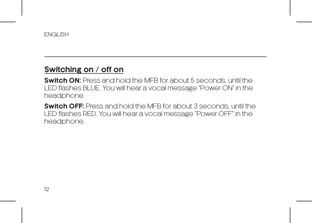 ENGLISH12Switching on / off onSwitch ON: Press and hold the MFB for about 5 seconds, until the LED flashes BLUE. You will hear a vocal message “Power ON” in the headphone.Switch OFF: Press and hold the MFB for about 3 seconds, until the LED flashes RED. You will hear a vocal message “Power OFF” in the headphone.