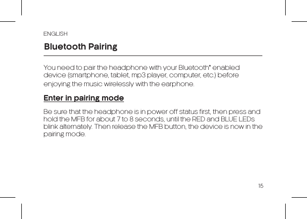 ENGLISH15You need to pair the headphone with your Bluetooth® enabled device (smartphone, tablet, mp3 player, computer, etc.) before enjoying the music wirelessly with the earphone.Enter in pairing modeBe sure that the headphone is in power off status first, then press and hold the MFB for about 7 to 8 seconds, until the RED and BLUE LEDs blink alternately. Then release the MFB button, the device is now in the pairing mode.Bluetooth Pairing