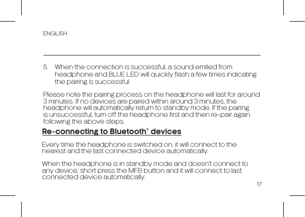 ENGLISH175.  When the connection is successful, a sound emited from headphone and BLUE LED will quickly flash a few times indicating the pairing is successful.Please note the pairing process on the headphone will last for around 3 minutes. If no devices are paired within around 3 minutes, the headphone will automatically return to standby mode. If the pairing is unsuccessful, turn off the headphone first and then re-pair again following the above steps.Re-connecting to Bluetooth® devicesEvery time the headphone is switched on, it will connect to the nearest and the last connected device automatically.When the headphone is in standby mode and doesn’t connect to any device, short press the MFB button and it will connect to last connected device automatically.