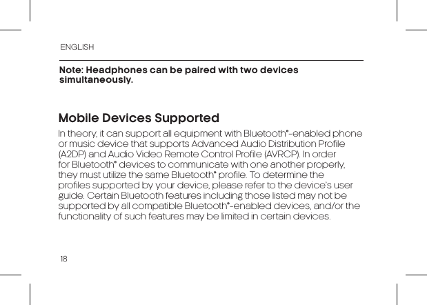 ENGLISH18Note: Headphones can be paired with two devices simultaneously.In theory, it can support all equipment with Bluetooth®-enabled phone or music device that supports Advanced Audio Distribution Profile (A2DP) and Audio Video Remote Control Profile (AVRCP). In order for Bluetooth® devices to communicate with one another properly, they must utilize the same Bluetooth® profile. To determine the profiles supported by your device, please refer to the device’s user guide. Certain Bluetooth features including those listed may not be supported by all compatible Bluetooth®-enabled devices, and/or the functionality of such features may be limited in certain devices.Mobile Devices Supported