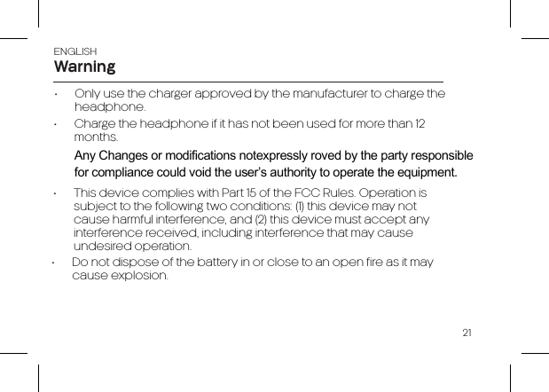 21ENGLISH•  Only use the charger approved by the manufacturer to charge the headphone.•  Charge the headphone if it has not been used for more than 12 months.•  This device complies with Part 15 of the FCC Rules. Operation is subject to the following two conditions: (1) this device may not cause harmful interference, and (2) this device must accept any interference received, including interference that may cause undesired operation.•  Do not dispose of the battery in or close to an open fire as it may cause explosion.WarningAny Changes or modifications not expressly roved by the party responsible for compliance could void the user’s authority to operate the equipment. 