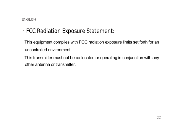 22FCC Radiation Exposure Statement:  • ENGLISHThis equipment complies with FCC radiation exposure limits set forth for an uncontrolled environment. This transmitter must not be co-located or operating in conjunction with any other antenna or transmitter. 