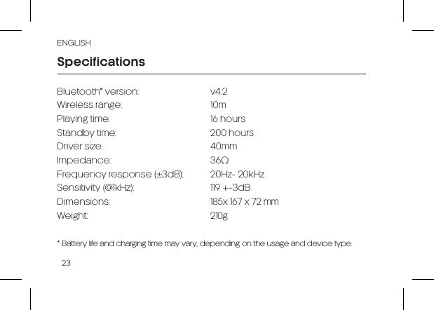 23ENGLISHBluetooth® version: v4.2Wireless range: 10mPlaying time: 16 hoursStandby time: 200 hoursDriver size: 40mmImpedance: 36ΩFrequency response (±3dB): 20Hz- 20kHzSensitivity (@1kHz): 119 +-3dBDimensions: 185x 167 x 72 mmWeight: 210g* Battery life and charging time may vary, depending on the usage and device type.Specifications