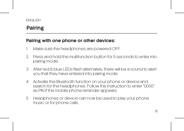 ENGLISH15Pairing with one phone or other devices:1.  Make sure the headphones are powered OFF.2.  Press and hold the multifunction button for 5 seconds to enter into pairing mode.3.  After red &amp; blue LEDs flash alternately, there will be a sound to alert you that they have entered into pairing mode. 4.  Activate the Bluetooth function on your phone or device and search for the headphones. Follow the instruction to enter “0000” as PIN if the mobile phone reminder appears.5.  Headphones or device can now be used to play your phone music or for phone calls.Pairing