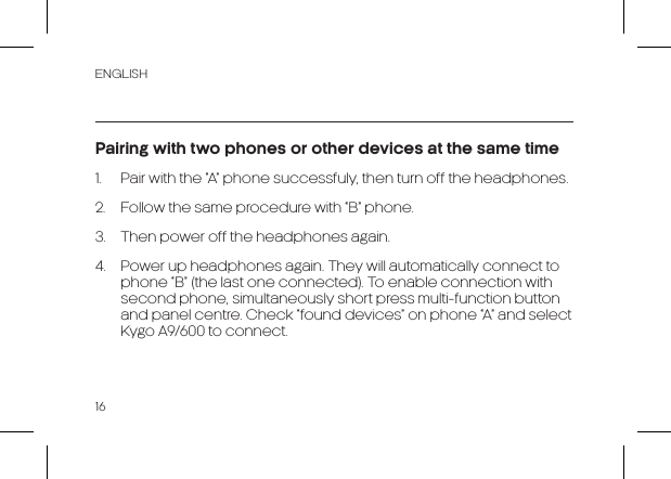 ENGLISH16Pairing with two phones or other devices at the same time1.  Pair with the “A” phone successfuly, then turn off the headphones.2.  Follow the same procedure with “B” phone.3.  Then power off the headphones again.4.  Power up headphones again. They will automatically connect to phone “B” (the last one connected). To enable connection with second phone, simultaneously short press multi-function button and panel centre. Check “found devices” on phone “A” and select Kygo A9/600 to connect.