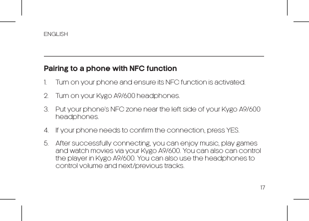 ENGLISH17Pairing to a phone with NFC function1.  Turn on your phone and ensure its NFC function is activated.2.  Turn on your Kygo A9/600 headphones.3.  Put your phone’s NFC zone near the left side of your Kygo A9/600 headphones.4.  If your phone needs to confirm the connection, press YES.5.  After successfully connecting, you can enjoy music, play games and watch movies via your Kygo A9/600. You can also can control the player in Kygo A9/600. You can also use the headphones to control volume and next/previous tracks.