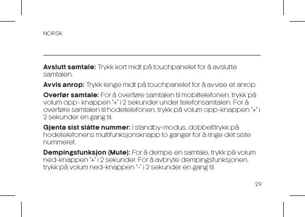 NORSK29Avslutt samtale: Trykk kort midt på touchpanelet for å avslutte samtalen.Avvis anrop: Trykk lenge midt på touchpanelet for å avvise et anrop.Overfør samtale: For å overføre samtalen til mobiltelefonen, trykk på volum opp- knappen “+” i 2 sekunder under telefonsamtalen. For å overføre samtalen til hodetelefonen, trykk på volum opp-knappen “+” i 2 sekunder en gang til.    Gjenta sist slåtte nummer: I standby-modus, dobbelttrykk på hodetelefonens multifunksjonsknapp to ganger for å ringe det siste nummeret.Dempingsfunksjon (Mute): For å dempe en samtale, trykk på volum ned-knappen “+” i 2 sekunder. For å avbryte dempingsfunksjonen, trykk på volum ned-knappen “-” i 2 sekunder en gang til.