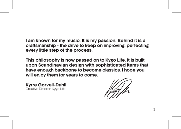 3I am known for my music. It is my passion.  Behind it is a craftsmanship - the drive to  keep on improving, perfecting every little step of the process.This philosophy is now passed on to Kygo Life. It is built upon Scandinavian design with sophisticated items that have enough backbone to become classics. I hope you  will enjoy them for years to come.Kyrre Gørvell-DahllCreative Director, Kygo Life