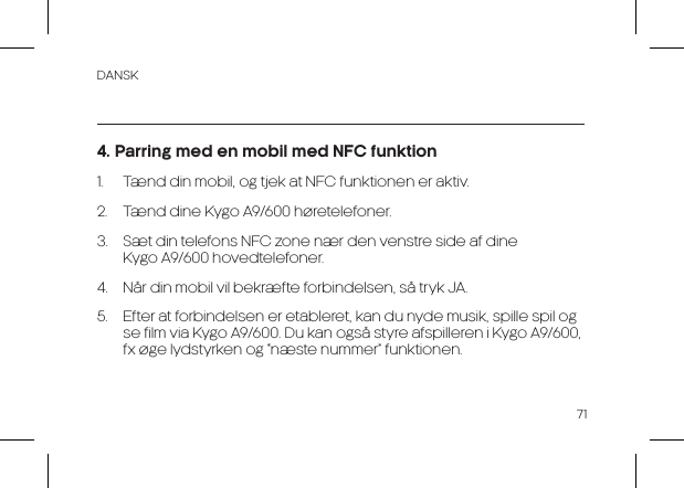 DANSK714. Parring med en mobil med NFC funktion1.  Tænd din mobil, og tjek at NFC funktionen er aktiv.2.  Tænd dine Kygo A9/600 høretelefoner.3.  Sæt din telefons NFC zone nær den venstre side af dine          Kygo A9/600 hovedtelefoner.4.  Når din mobil vil bekræfte forbindelsen, så tryk JA.5.  Efter at forbindelsen er etableret, kan du nyde musik, spille spil og se film via Kygo A9/600. Du kan også styre afspilleren i Kygo A9/600, fx øge lydstyrken og “næste nummer” funktionen.