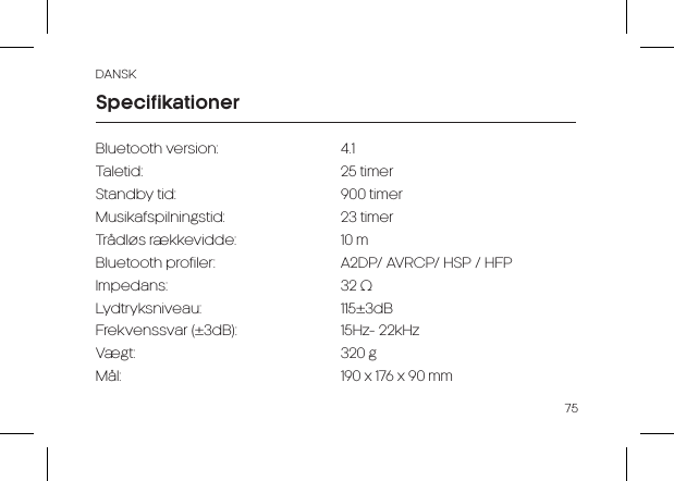 DANSK75Bluetooth version:     4.1Taletid:   25 timerStandby tid:     900 timerMusikafspilningstid:    23 timer Trådløs rækkevidde:    10 mBluetooth profiler:    A2DP/ AVRCP/ HSP / HFPImpedans:   32 ΩLydtryksniveau:      115±3dBFrekvenssvar (±3dB):      15Hz- 22kHzVægt:   320 gMål:                      190 x 176 x 90 mmSpecifikationer