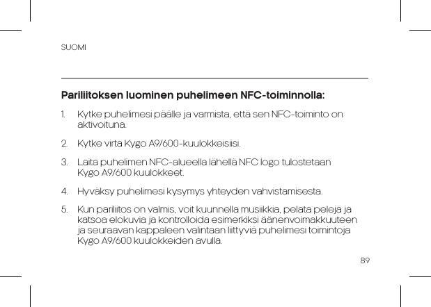 SUOMI89Pariliitoksen luominen puhelimeen NFC-toiminnolla:1.  Kytke puhelimesi päälle ja varmista, että sen NFC-toiminto on aktivoituna. 2.  Kytke virta Kygo A9/600-kuulokkeisiisi. 3.  Laita puhelimen NFC-alueella lähellä NFC logo tulostetaan        Kygo A9/600 kuulokkeet.4.  Hyväksy puhelimesi kysymys yhteyden vahvistamisesta.5.  Kun pariliitos on valmis, voit kuunnella musiikkia, pelata pelejä ja katsoa elokuvia ja kontrolloida esimerkiksi äänenvoimakkuuteen ja seuraavan kappaleen valintaan liittyviä puhelimesi toimintoja     Kygo A9/600 kuulokkeiden avulla.