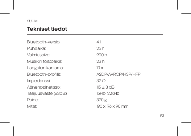 SUOMI93Bluetooth-versio:   4.1Puheaika:   25 h Valmiusaika:   900 hMusiikin toistoaika:    23 h Langaton kantama:    10 mBluetooth-profiilit:   A2DP/AVRCP/HSP/HFPImpedanssi:    32 ΩÄänenpainetaso:     115 ± 3 dBTaajuusvaste (±3dB:)     15Hz- 22kHzPaino:   320 gMitat:                      190 x 176 x 90 mmTekniset tiedot