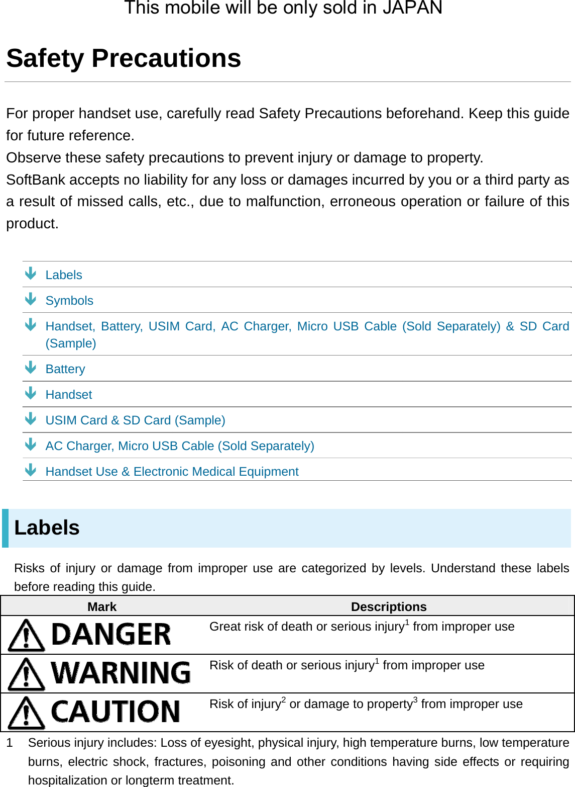 Safety Precautions For proper handset use, carefully read Safety Precautions beforehand. Keep this guide for future reference. Observe these safety precautions to prevent injury or damage to property. SoftBank accepts no liability for any loss or damages incurred by you or a third party as a result of missed calls, etc., due to malfunction, erroneous operation or failure of this product.  Labels  Symbols  Handset, Battery, USIM Card, AC Charger, Micro USB Cable (Sold Separately) &amp; SD Card (Sample)  Battery  Handset  USIM Card &amp; SD Card (Sample)  AC Charger, Micro USB Cable (Sold Separately)  Handset Use &amp; Electronic Medical Equipment Labels Risks of injury or damage from improper use are categorized by levels. Understand these labels before reading this guide. Mark  Descriptions  Great risk of death or serious injury1 from improper use  Risk of death or serious injury1 from improper use  Risk of injury2 or damage to property3 from improper use 1  Serious injury includes: Loss of eyesight, physical injury, high temperature burns, low temperature burns, electric shock, fractures, poisoning and other conditions having side effects or requiring hospitalization or longterm treatment. This mobile will be only sold in JAPAN