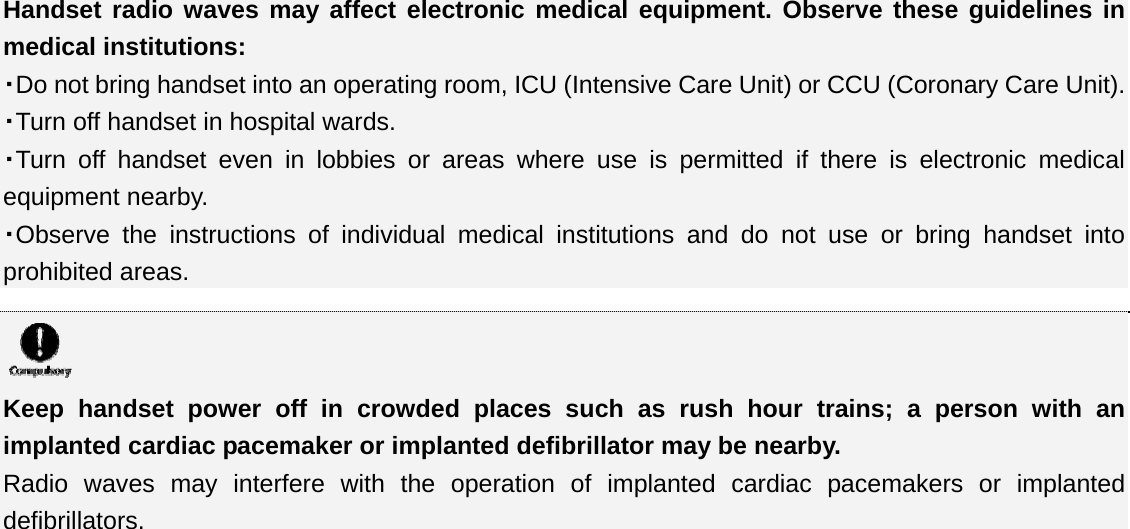 Handset radio waves may affect electronic medical equipment. Observe these guidelines in medical institutions: ・Do not bring handset into an operating room, ICU (Intensive Care Unit) or CCU (Coronary Care Unit). ・Turn off handset in hospital wards. ・Turn off handset even in lobbies or areas where use is permitted if there is electronic medical equipment nearby. ・Observe the instructions of individual medical institutions and do not use or bring handset into prohibited areas.   Keep handset power off in crowded places such as rush hour trains; a person with an implanted cardiac pacemaker or implanted defibrillator may be nearby. Radio waves may interfere with the operation of implanted cardiac pacemakers or implanted defibrillators. 