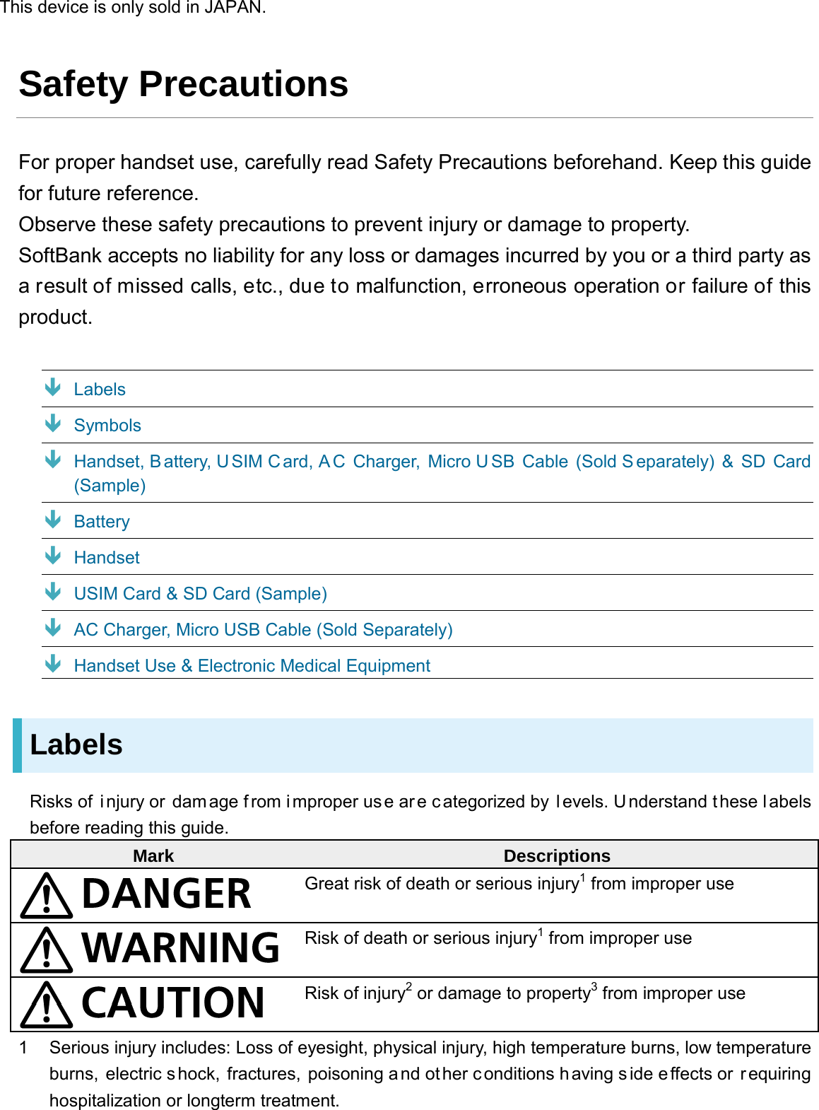 Safety Precautions For proper handset use, carefully read Safety Precautions beforehand. Keep this guide for future reference. Observe these safety precautions to prevent injury or damage to property. SoftBank accepts no liability for any loss or damages incurred by you or a third party as a result of missed calls, etc., due to malfunction, erroneous operation or failure of this product.  Labels  Symbols  Handset, Battery, U SIM Card, A C Charger,  Micro U SB Cable (Sold S eparately) &amp; SD Card (Sample)  Battery  Handset  USIM Card &amp; SD Card (Sample)  AC Charger, Micro USB Cable (Sold Separately)  Handset Use &amp; Electronic Medical Equipment Labels Risks of  i njury or  dam age f rom i mproper use ar e c ategorized by l evels. Understand these l abels before reading this guide. Mark Descriptions  Great risk of death or serious injury1 from improper use  Risk of death or serious injury1 from improper use  Risk of injury2 or damage to property3 from improper use 1  Serious injury includes: Loss of eyesight, physical injury, high temperature burns, low temperature burns, electric shock, fractures, poisoning a nd other c onditions h aving s ide effects or  r equiring hospitalization or longterm treatment. This device is only sold in JAPAN.