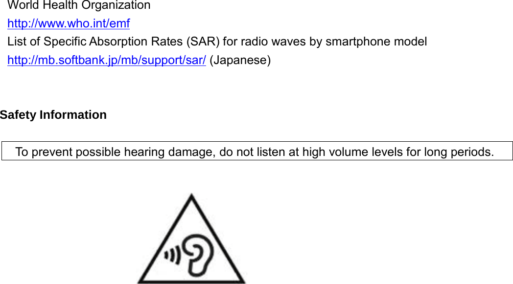  World Health Organization http://www.who.int/emf List of Specific Absorption Rates (SAR) for radio waves by smartphone model http://mb.softbank.jp/mb/support/sar/ (Japanese)   Safety Information    To prevent possible hearing damage, do not listen at high volume levels for long periods.           
