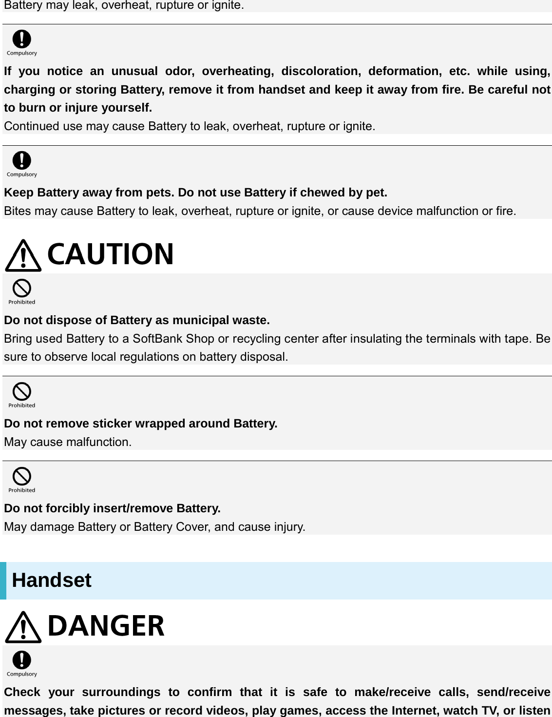 Battery may leak, overheat, rupture or ignite.   If you notice an unusual odor, overheating, discoloration, deformation, etc. while using, charging or storing Battery, remove it from handset and keep it away from fire. Be careful not to burn or injure yourself. Continued use may cause Battery to leak, overheat, rupture or ignite.   Keep Battery away from pets. Do not use Battery if chewed by pet. Bites may cause Battery to leak, overheat, rupture or ignite, or cause device malfunction or fire.    Do not dispose of Battery as municipal waste. Bring used Battery to a SoftBank Shop or recycling center after insulating the terminals with tape. Be sure to observe local regulations on battery disposal.   Do not remove sticker wrapped around Battery. May cause malfunction.   Do not forcibly insert/remove Battery. May damage Battery or Battery Cover, and cause injury. Handset   Check your surroundings to confirm that it is safe to make/receive calls, send/receive messages, take pictures or record videos, play games, access the Internet, watch TV, or listen 
