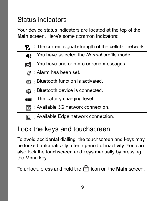 9Status indicatorsYour device status indicators are located at the top of the Main screen. Here’s some common indicators:Lock the keys and touchscreenTo avoid accidental dialling, the touchscreen and keys may be locked automatically after a period of inactivity. You can also lock the touchscreen and keys manually by pressing the Menu key.To unlock, press and hold the  icon on the Main screen. : The current signal strength of the cellular network. : You have selected the Normal profile mode. : You have one or more unread messages. : Alarm has been set. : Bluetooth function is activated. : Bluetooth device is connected. : The battery charging level. : Available 3G network connection. : Available Edge network connection.