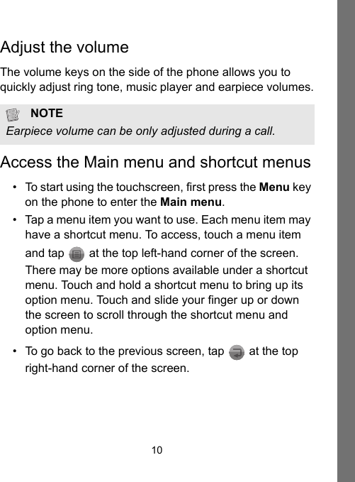 10Adjust the volumeThe volume keys on the side of the phone allows you to quickly adjust ring tone, music player and earpiece volumes.Access the Main menu and shortcut menus• To start using the touchscreen, first press the Menu key on the phone to enter the Main menu.• Tap a menu item you want to use. Each menu item may have a shortcut menu. To access, touch a menu item and tap   at the top left-hand corner of the screen. There may be more options available under a shortcut menu. Touch and hold a shortcut menu to bring up its option menu. Touch and slide your finger up or down the screen to scroll through the shortcut menu and option menu.• To go back to the previous screen, tap   at the top right-hand corner of the screen.NOTEEarpiece volume can be only adjusted during a call.