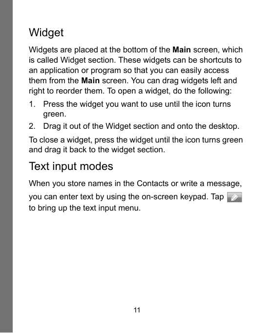 11Widget Widgets are placed at the bottom of the Main screen, which is called Widget section. These widgets can be shortcuts to an application or program so that you can easily access them from the Main screen. You can drag widgets left and right to reorder them. To open a widget, do the following:1. Press the widget you want to use until the icon turns green.2. Drag it out of the Widget section and onto the desktop.To close a widget, press the widget until the icon turns green and drag it back to the widget section.Text input modesWhen you store names in the Contacts or write a message, you can enter text by using the on-screen keypad. Tap   to bring up the text input menu.