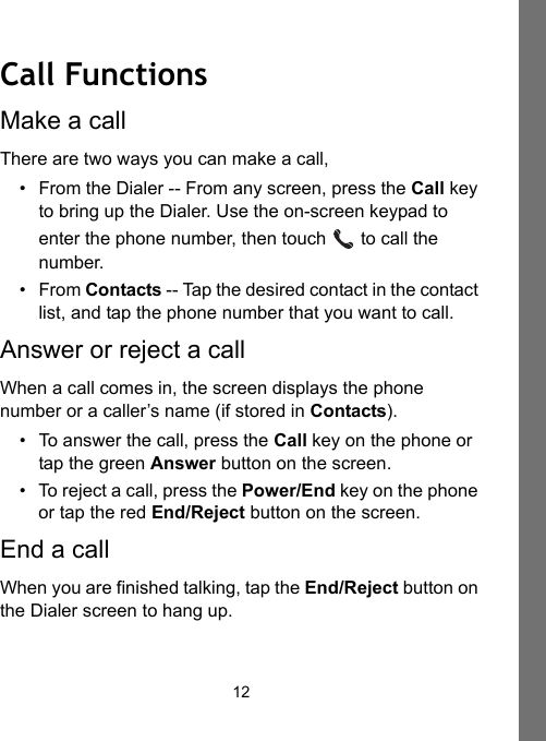 12Call FunctionsMake a callThere are two ways you can make a call,• From the Dialer -- From any screen, press the Call key to bring up the Dialer. Use the on-screen keypad to enter the phone number, then touch   to call the number.•From Contacts -- Tap the desired contact in the contact list, and tap the phone number that you want to call.Answer or reject a callWhen a call comes in, the screen displays the phone number or a caller’s name (if stored in Contacts).• To answer the call, press the Call key on the phone or tap the green Answer button on the screen.• To reject a call, press the Power/End key on the phone or tap the red End/Reject button on the screen.End a callWhen you are finished talking, tap the End/Reject button on the Dialer screen to hang up.